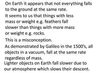 On Earth it appears that not everything falls
 to the ground at the same rate.
It seems to us that things with less
mass or weight e.g. feathers fall
slower than things with more mass
or weight e.g. rocks.
 This is a misconception.
As demonstrated by Galileo in the 1500’s, all
objects in a vacuum, fall at the same rate
regardless of mass.
Lighter objects on Earth fall slower due to
our atmosphere which slows their descent.
 