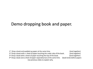 Demo dropping book and paper.




1st Drop a book and wadded up paper at the same time.                          (land together)
2nd Drop a book with a sheet of paper touching the under side of the book.     (land together)
3rd Drop a book with a sheet of paper touching the top of the book.            (land together)
4th Drop a book and a sheet of paper separately but at the same time. (book lands before paper)
                         Use previous slides to explain why.
 