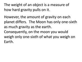 The weight of an object is a measure of
how hard gravity pulls on it.
However, the amount of gravity on each
planet differs. The Moon has only one-sixth
as much gravity as the earth.
Consequently, on the moon you would
weigh only one-sixth of what you weigh on
Earth.
 