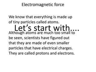 Electromagnetic force

We know that everything is made up
of tiny particles called atoms.
   Let’s start with....
Although atoms are much too small to
be seen, scientists have figured out
that they are made of even smaller
particles that have electrical charges.
They are called protons and electrons.
 