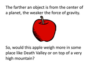 The farther an object is from the center of
a planet, the weaker the force of gravity.




So, would this apple weigh more in some
place like Death Valley or on top of a very
high mountain?
 