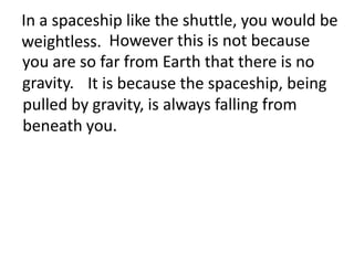 In a spaceship like the shuttle, you would be
weightless. However this is not because
you are so far from Earth that there is no
gravity. It is because the spaceship, being
pulled by gravity, is always falling from
beneath you.
 