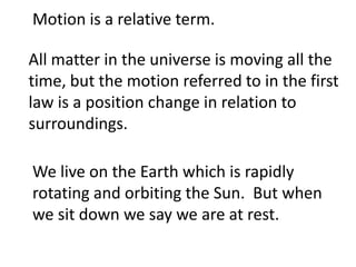 Motion is a relative term.

All matter in the universe is moving all the
time, but the motion referred to in the first
law is a position change in relation to
surroundings.

We live on the Earth which is rapidly
rotating and orbiting the Sun. But when
we sit down we say we are at rest.
 