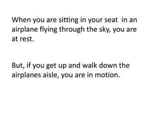 When you are sitting in your seat in an
airplane flying through the sky, you are
at rest.


But, if you get up and walk down the
airplanes aisle, you are in motion.
 