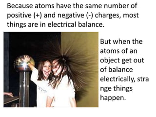 Because atoms have the same number of
positive (+) and negative (-) charges, most
things are in electrical balance.

                              But when the
                              atoms of an
                              object get out
                              of balance
                              electrically, stra
                              nge things
                              happen.
 