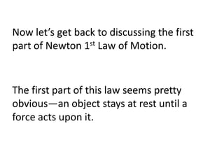 Now let’s get back to discussing the first
part of Newton 1st Law of Motion.


The first part of this law seems pretty
obvious—an object stays at rest until a
force acts upon it.
 