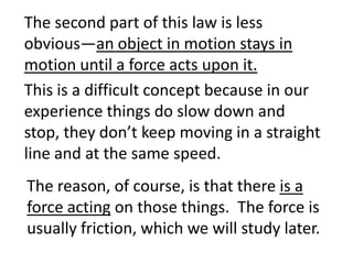 The second part of this law is less
obvious—an object in motion stays in
motion until a force acts upon it.
This is a difficult concept because in our
experience things do slow down and
stop, they don’t keep moving in a straight
line and at the same speed.
The reason, of course, is that there is a
force acting on those things. The force is
usually friction, which we will study later.
 