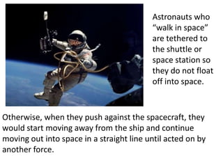 Astronauts who
                                          “walk in space”
                                          are tethered to
                                          the shuttle or
                                          space station so
                                          they do not float
                                          off into space.


Otherwise, when they push against the spacecraft, they
would start moving away from the ship and continue
moving out into space in a straight line until acted on by
another force.
 