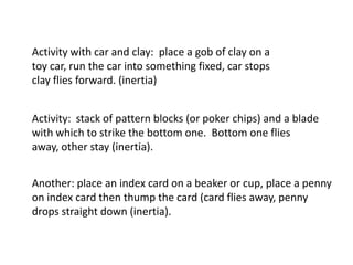 Activity with car and clay: place a gob of clay on a
toy car, run the car into something fixed, car stops
clay flies forward. (inertia)


Activity: stack of pattern blocks (or poker chips) and a blade
with which to strike the bottom one. Bottom one flies
away, other stay (inertia).


Another: place an index card on a beaker or cup, place a penny
on index card then thump the card (card flies away, penny
drops straight down (inertia).
 