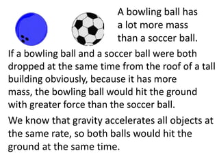 A bowling ball has
                           a lot more mass
                           than a soccer ball.
If a bowling ball and a soccer ball were both
dropped at the same time from the roof of a tall
building obviously, because it has more
mass, the bowling ball would hit the ground
with greater force than the soccer ball.
We know that gravity accelerates all objects at
the same rate, so both balls would hit the
ground at the same time.
 