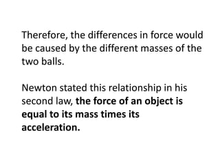 Therefore, the differences in force would
be caused by the different masses of the
two balls.

Newton stated this relationship in his
second law, the force of an object is
equal to its mass times its
acceleration.
 