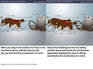 When you plug in the numbers for force in the Notice that doubling the force by adding
illustration above, (100 N) and mass (50       another dog would double the acceleration.
kg), you find that the acceleration is 2 m/s2. Oppositely, doubling the mass to 100 kg
                                               would halve the acceleration to 2 m/s2.


Right granted for use for noncommercial use How Stuff Works
 