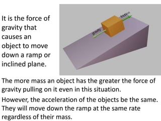 It is the force of
gravity that
causes an
object to move
down a ramp or
inclined plane.

The more mass an object has the greater the force of
gravity pulling on it even in this situation.
However, the acceleration of the objects be the same.
They will move down the ramp at the same rate
regardless of their mass.
 