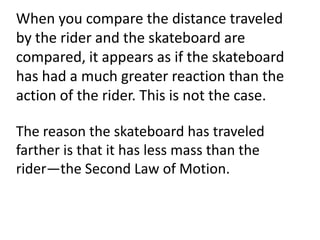 When you compare the distance traveled
by the rider and the skateboard are
compared, it appears as if the skateboard
has had a much greater reaction than the
action of the rider. This is not the case.

The reason the skateboard has traveled
farther is that it has less mass than the
rider—the Second Law of Motion.
 