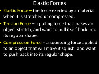 Elastic Forces
• Elastic Force – the force exerted by a material
when it is stretched or compressed.
• Tension Force – a pulling force that makes an
object stretch, and want to pull itself back into
its regular shape.
• Compression Force – a squeezing force applied
to an object that will make it squish, and want
to push back into its regular shape.
 