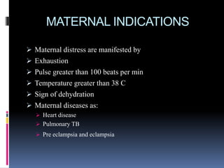 MATERNAL INDICATIONS
 Maternal distress are manifested by
 Exhaustion
 Pulse greater than 100 beats per min
 Temperature greater than 38 C
 Sign of dehydration
 Maternal diseases as:
 Heart disease
 Pulmonary TB
 Pre eclampsia and eclampsia
 