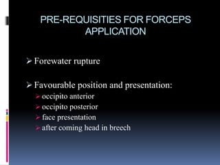 PRE-REQUISITIES FOR FORCEPS
APPLICATION
 Forewater rupture
 Favourable position and presentation:
 occipito anterior
 occipito posterior
 face presentation
 after coming head in breech
 