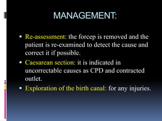 MANAGEMENT:
 Re-assessment: the forcep is removed and the
patient is re-examined to detect the cause and
correct it if possible.
 Caesarean section: it is indicated in
uncorrectable causes as CPD and contracted
outlet.
 Exploration of the birth canal: for any injuries.
 