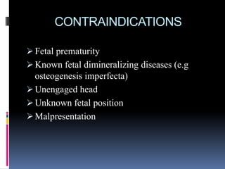 CONTRAINDICATIONS
 Fetal prematurity
 Known fetal dimineralizing diseases (e.g
osteogenesis imperfecta)
 Unengaged head
 Unknown fetal position
 Malpresentation
 