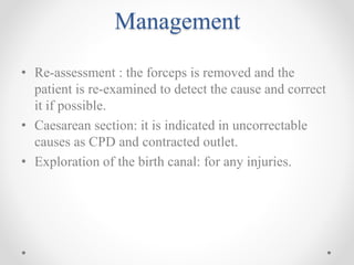 Management
• Re-assessment : the forceps is removed and the
patient is re-examined to detect the cause and correct
it if possible.
• Caesarean section: it is indicated in uncorrectable
causes as CPD and contracted outlet.
• Exploration of the birth canal: for any injuries.
 