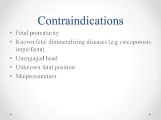 Contraindications
• Fetal prematurity
• Known fetal dimineralizing diseases (e.g osteoporosis
imperfecta)
• Unengaged head
• Unknown fetal position
• Malpresentation
 