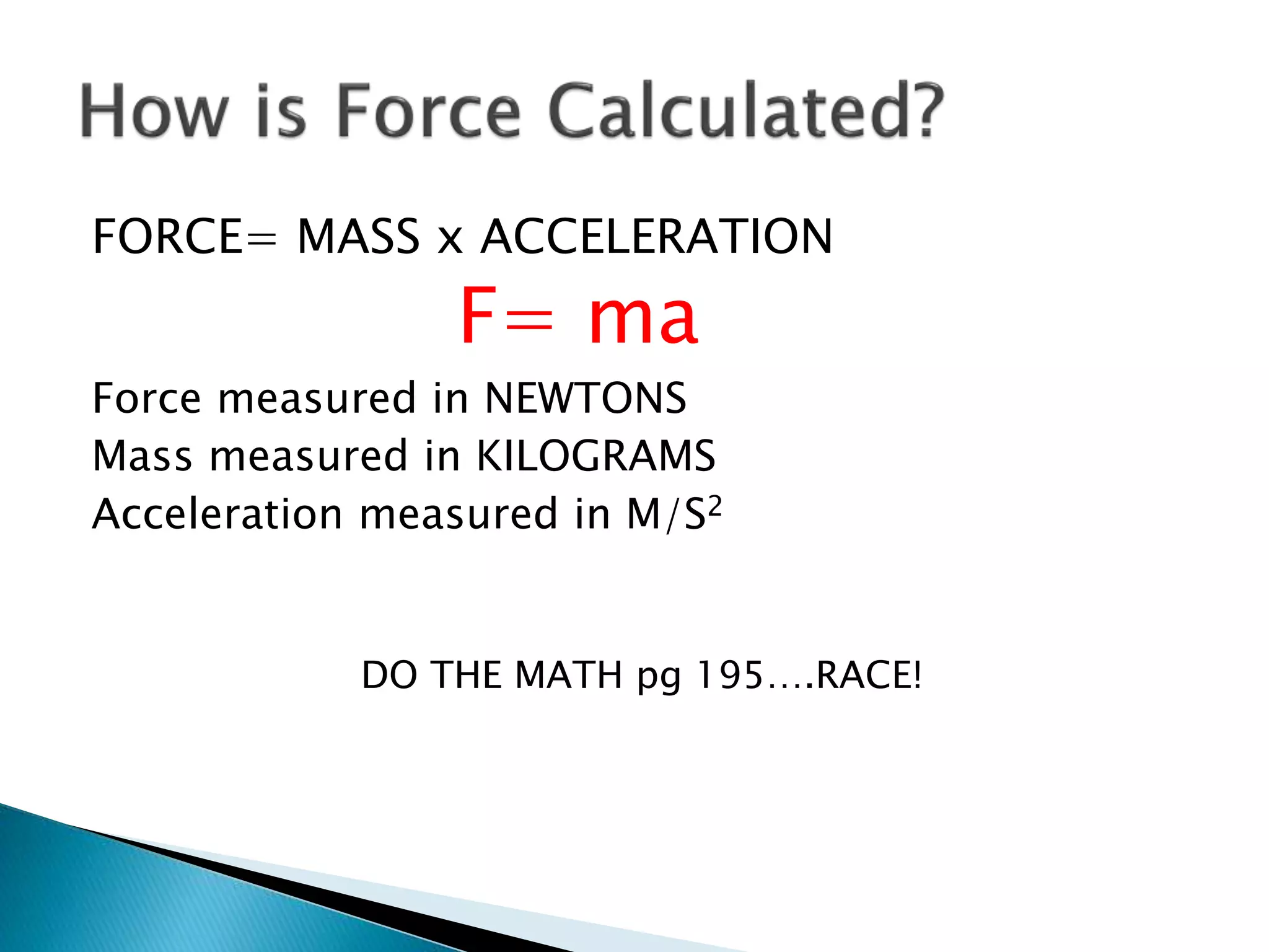 FORCE= MASS x ACCELERATION 
F= ma 
Force measured in NEWTONS 
Mass measured in KILOGRAMS 
Acceleration measured in M/S2 
DO THE MATH pg 195….RACE! 
 