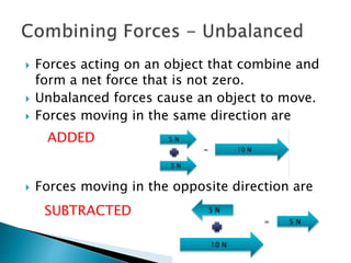  Forces acting on an object that combine and 
form a net force that is not zero. 
 Unbalanced forces cause an object to move. 
 Forces moving in the same direction are 
ADDED 
 Forces moving in the opposite direction are 
SUBTRACTED 
 
