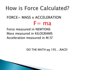 FORCE= MASS x ACCELERATION 
F= ma 
Force measured in NEWTONS 
Mass measured in KILOGRAMS 
Acceleration measured in M/S2 
DO THE MATH pg 195….RACE! 
 