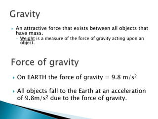  An attractive force that exists between all objects that 
have mass. 
◦ Weight is a measure of the force of gravity acting upon an 
object. 
 On EARTH the force of gravity = 9.8 m/s2 
 All objects fall to the Earth at an acceleration 
of 9.8m/s2 due to the force of gravity. 
 