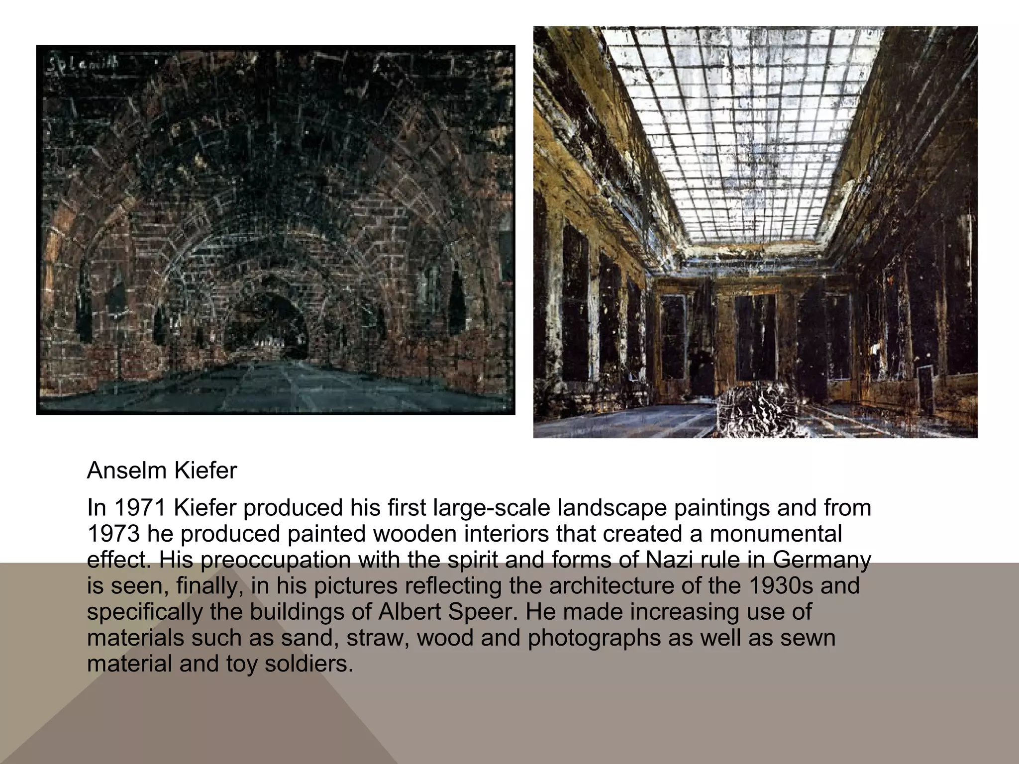 Anselm Kiefer
In 1971 Kiefer produced his first large-scale landscape paintings and from
1973 he produced painted wooden interiors that created a monumental
effect. His preoccupation with the spirit and forms of Nazi rule in Germany
is seen, finally, in his pictures reflecting the architecture of the 1930s and
specifically the buildings of Albert Speer. He made increasing use of
materials such as sand, straw, wood and photographs as well as sewn
material and toy soldiers.
 