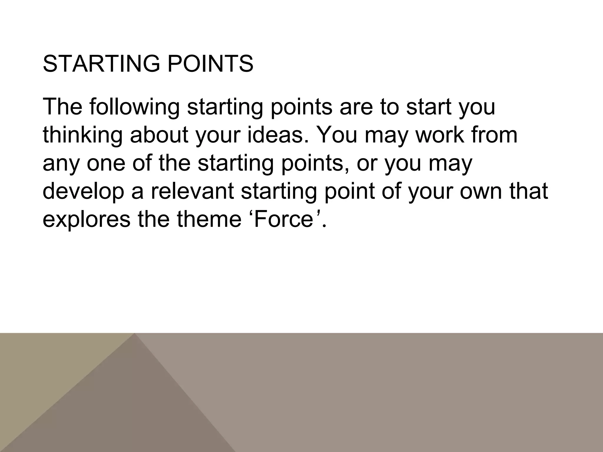 STARTING POINTS
The following starting points are to start you
thinking about your ideas. You may work from
any one of the starting points, or you may
develop a relevant starting point of your own that
explores the theme ‘Force’.
 