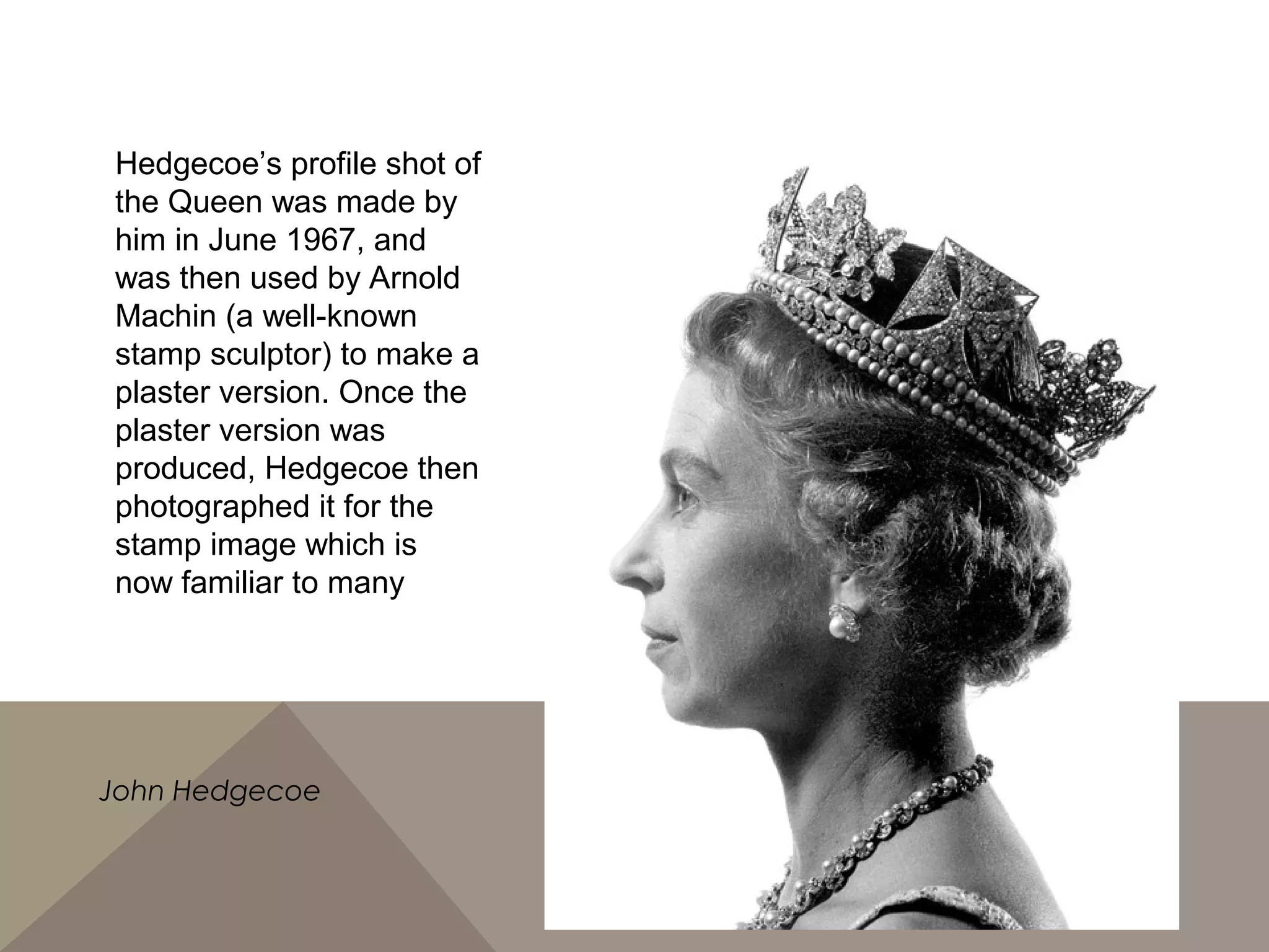 Hedgecoe’s profile shot of
the Queen was made by
him in June 1967, and
was then used by Arnold
Machin (a well-known
stamp sculptor) to make a
plaster version. Once the
plaster version was
produced, Hedgecoe then
photographed it for the
stamp image which is
now familiar to many
John Hedgecoe
 