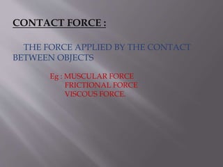 CONTACT FORCE :
THE FORCE APPLIED BY THE CONTACT
BETWEEN OBJECTS
Eg : MUSCULAR FORCE
FRICTIONAL FORCE
VISCOUS FORCE.