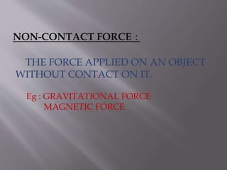 NON-CONTACT FORCE :
THE FORCE APPLIED ON AN OBJECT
WITHOUT CONTACT ON IT.
Eg : GRAVITATIONAL FORCE
MAGNETIC FORCE
