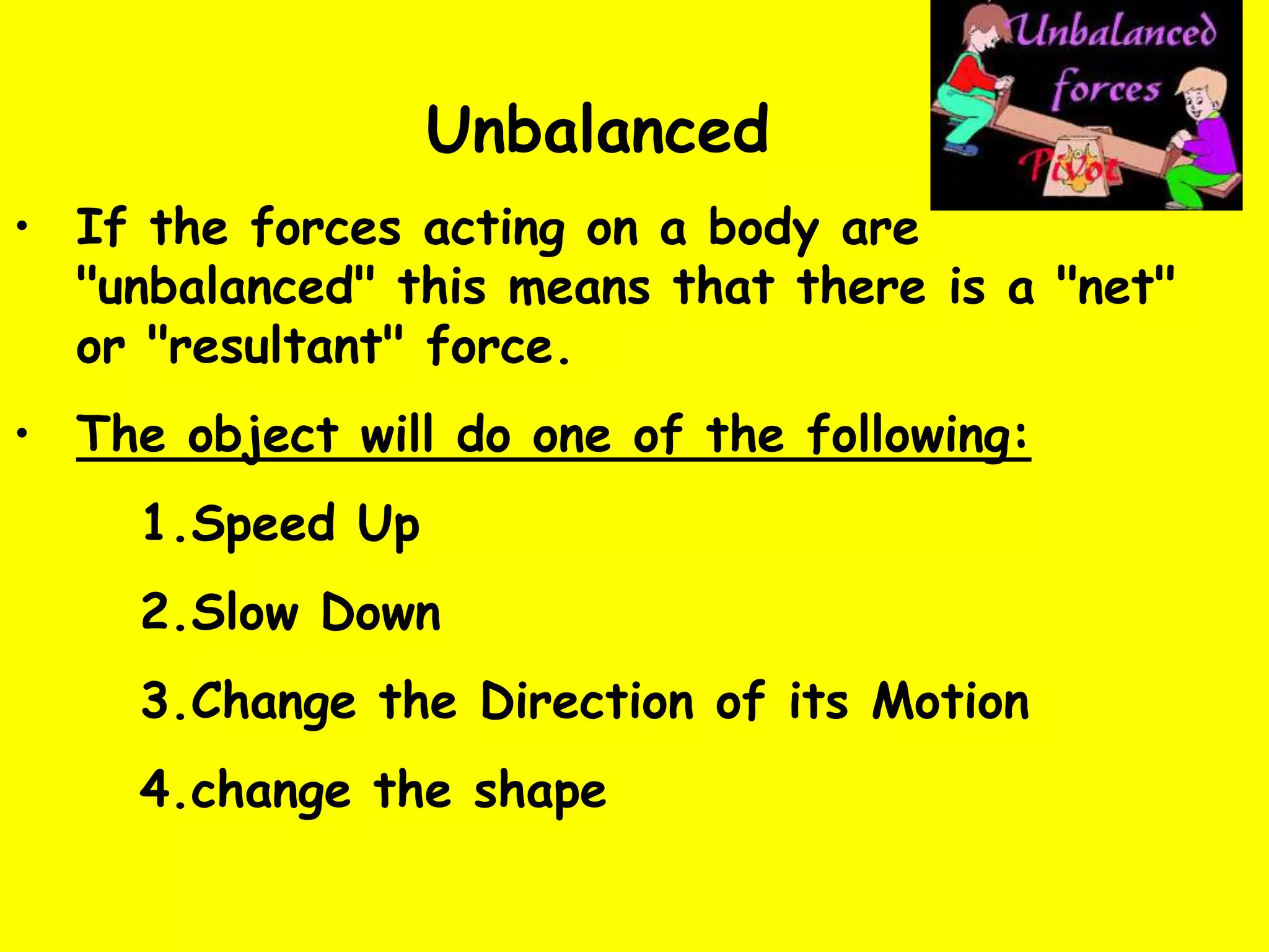 Unbalanced
• If the forces acting on a body are
"unbalanced" this means that there is a "net"
or "resultant" force.
• The object will do one of the following:
1.Speed Up
2.Slow Down
3.Change the Direction of its Motion
4.change the shape
 