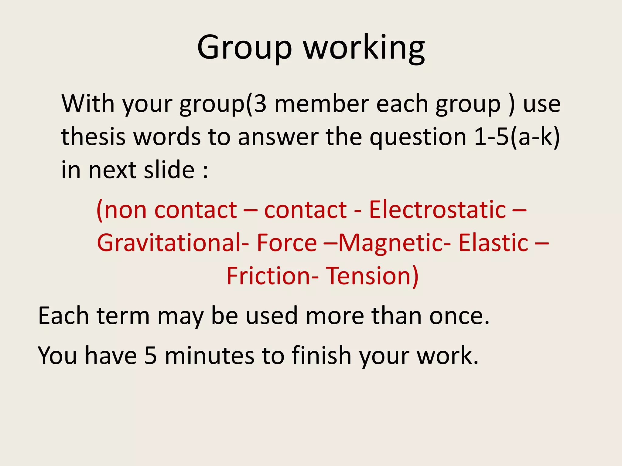 Group working
With your group(3 member each group ) use
thesis words to answer the question 1-5(a-k)
in next slide :
(non contact – contact - Electrostatic –
Gravitational- Force –Magnetic- Elastic –
Friction- Tension)
Each term may be used more than once.
You have 5 minutes to finish your work.
 