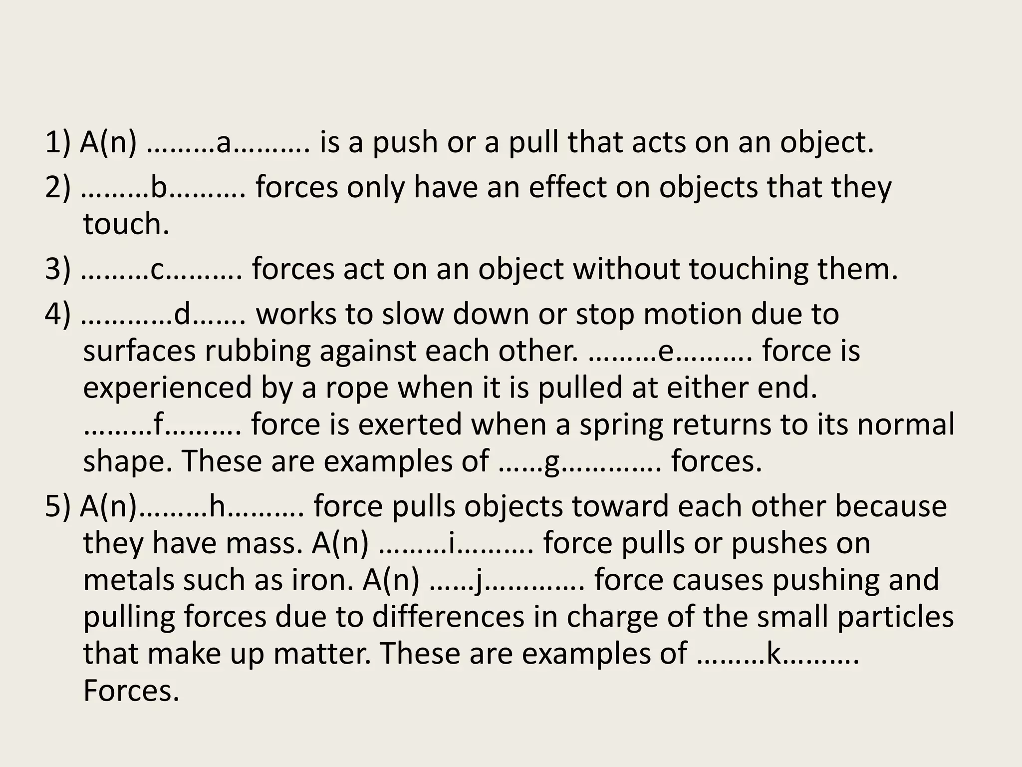 1) A(n) ………a………. is a push or a pull that acts on an object.
2) ………b………. forces only have an effect on objects that they
touch.
3) ………c………. forces act on an object without touching them.
4) …………d……. works to slow down or stop motion due to
surfaces rubbing against each other. ………e………. force is
experienced by a rope when it is pulled at either end.
………f………. force is exerted when a spring returns to its normal
shape. These are examples of ……g…………. forces.
5) A(n)………h………. force pulls objects toward each other because
they have mass. A(n) ………i………. force pulls or pushes on
metals such as iron. A(n) ……j…………. force causes pushing and
pulling forces due to differences in charge of the small particles
that make up matter. These are examples of ………k……….
Forces.
 