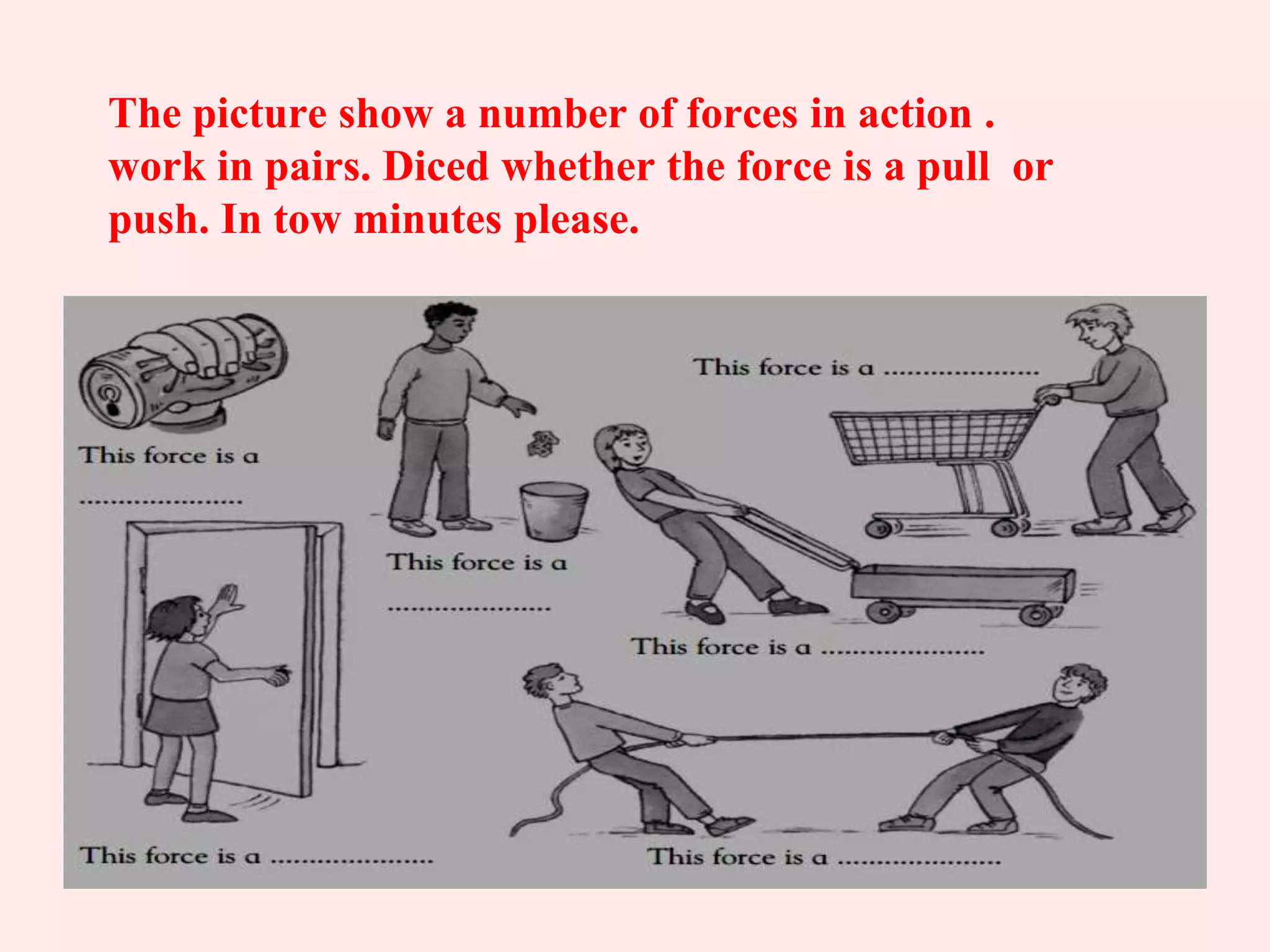 The picture show a number of forces in action .
work in pairs. Diced whether the force is a pull or
push. In tow minutes please.
 