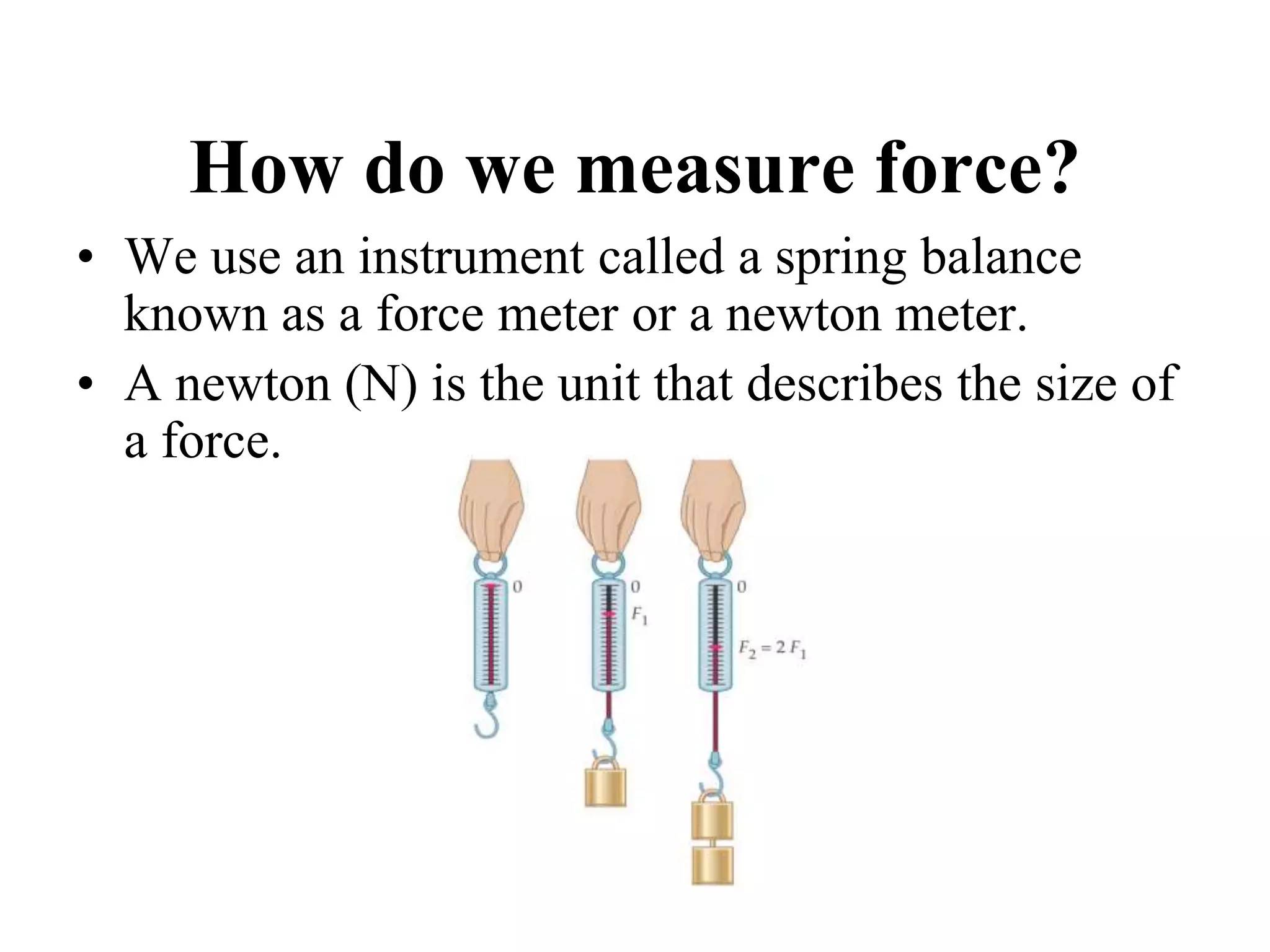 How do we measure force?
• We use an instrument called a spring balance
known as a force meter or a newton meter.
• A newton (N) is the unit that describes the size of
a force.
 