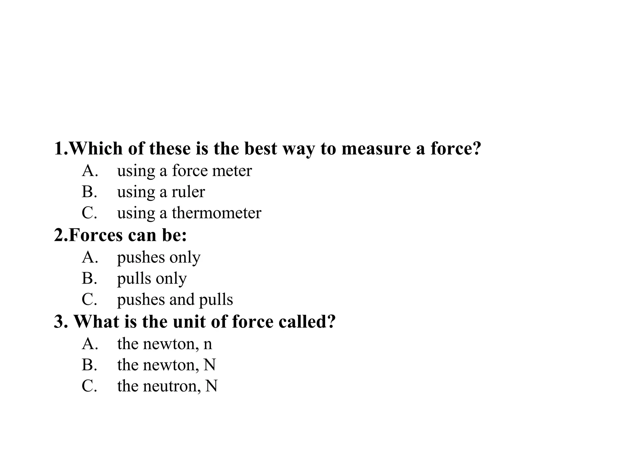 1.Which of these is the best way to measure a force?
A. using a force meter
B. using a ruler
C. using a thermometer
2.Forces can be:
A. pushes only
B. pulls only
C. pushes and pulls
3. What is the unit of force called?
A. the newton, n
B. the newton, N
C. the neutron, N
 