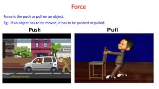 Force
Force is the push or pull on an object.
Eg:- If an object has to be moved, it has to be pushed or pulled.
Push
 