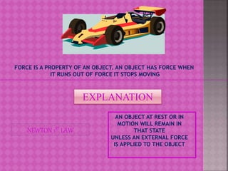 FORCE IS A PROPERTY OF AN OBJECT. AN OBJECT HAS FORCE WHEN
IT RUNS OUT OF FORCE IT STOPS MOVING
EXPLANATION
AN OBJECT AT REST OR IN
MOTION WILL REMAIN IN
THAT STATE
UNLESS AN EXTERNAL FORCE
IS APPLIED TO THE OBJECT
NEWTON 1ST LAW
 