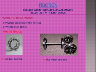 OCCURES WHEN TWO SURFACES ARE MOVING
IN CONTACT WITH EACH OTHER
FACTORS THAT EFFECT FRICTION:
 Physical condition of the surface
 Weight of an object
WAYS TO REDUCE:
 Use ball bearing  Use wheel and axle
 