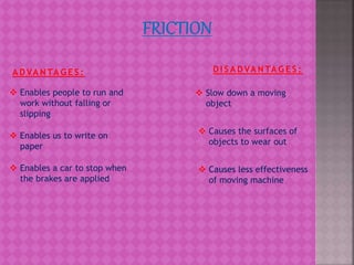A D VA N TA G E S :
 Enables people to run and
work without falling or
slipping
 Enables us to write on
paper
 Enables a car to stop when
the brakes are applied
D I S A D VA N TA G E S :
 Slow down a moving
object
 Causes the surfaces of
objects to wear out
 Causes less effectiveness
of moving machine
 