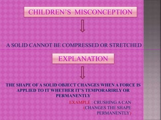 CHILDREN’S MISCONCEPTION
A SOLID CANNOT BE COMPRESSED OR STRETCHED
EXPLANATION
THE SHAPE OFA SOLID OBJECT CHANGES WHEN A FORCE IS
APPLIED TO IT WHETHER IT’S TEMPORARIRLY OR
PERMANENTLY
EXAMPLE : CRUSHING A CAN
(CHANGES THE SHAPE
PERMANENTLY)
 