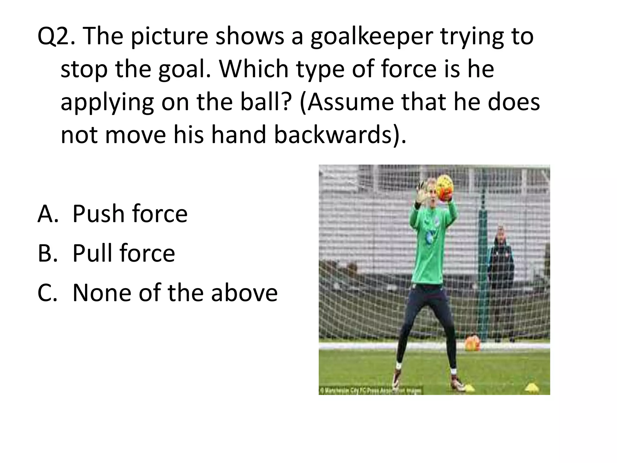 Q2. The picture shows a goalkeeper trying to
stop the goal. Which type of force is he
applying on the ball? (Assume that he does
not move his hand backwards).
A. Push force
B. Pull force
C. None of the above
 