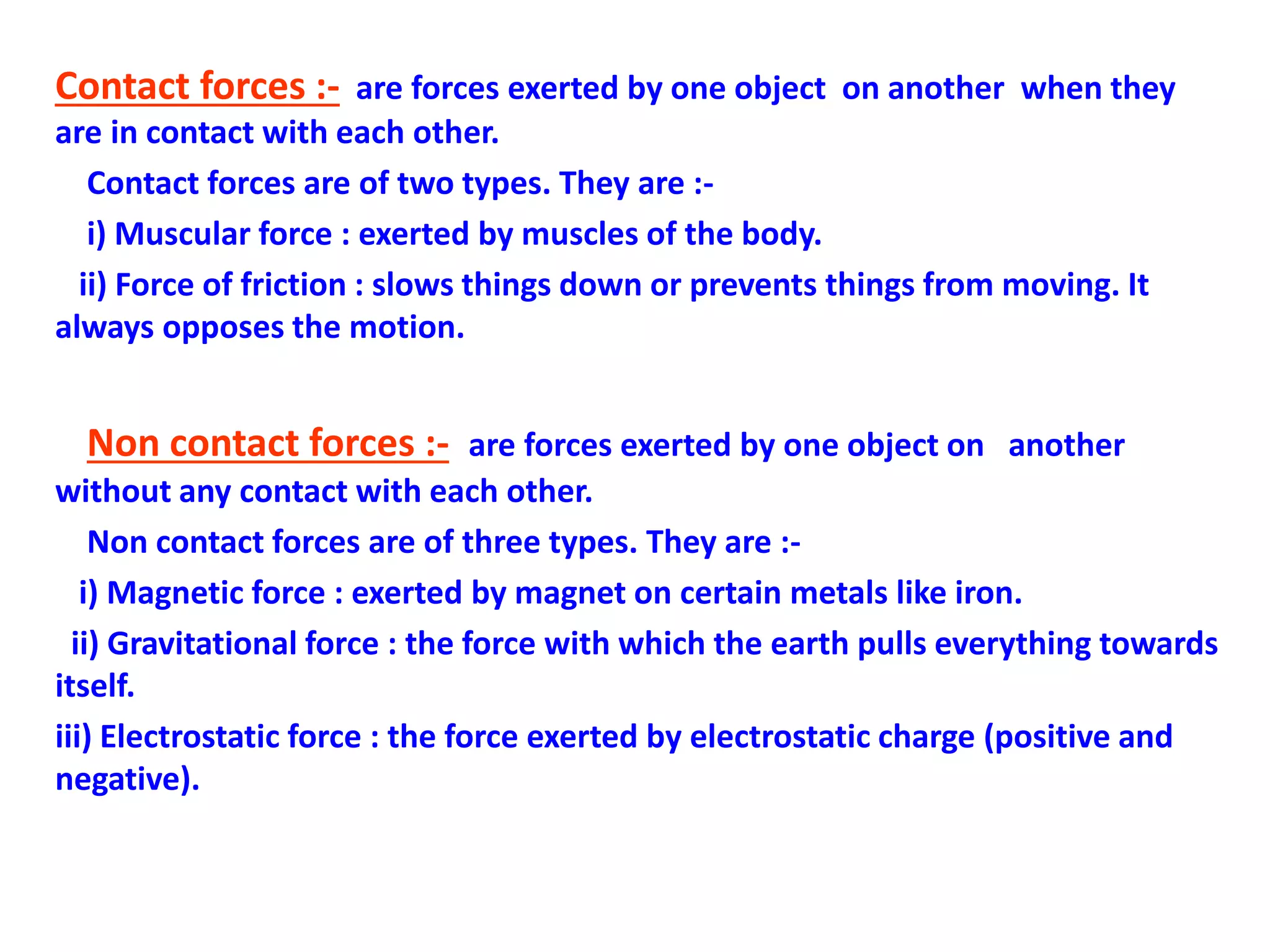 Contact forces :- are forces exerted by one object on another when they
are in contact with each other.
Contact forces are of two types. They are :-
i) Muscular force : exerted by muscles of the body.
ii) Force of friction : slows things down or prevents things from moving. It
always opposes the motion.
Non contact forces :- are forces exerted by one object on another
without any contact with each other.
Non contact forces are of three types. They are :-
i) Magnetic force : exerted by magnet on certain metals like iron.
ii) Gravitational force : the force with which the earth pulls everything towards
itself.
iii) Electrostatic force : the force exerted by electrostatic charge (positive and
negative).
 