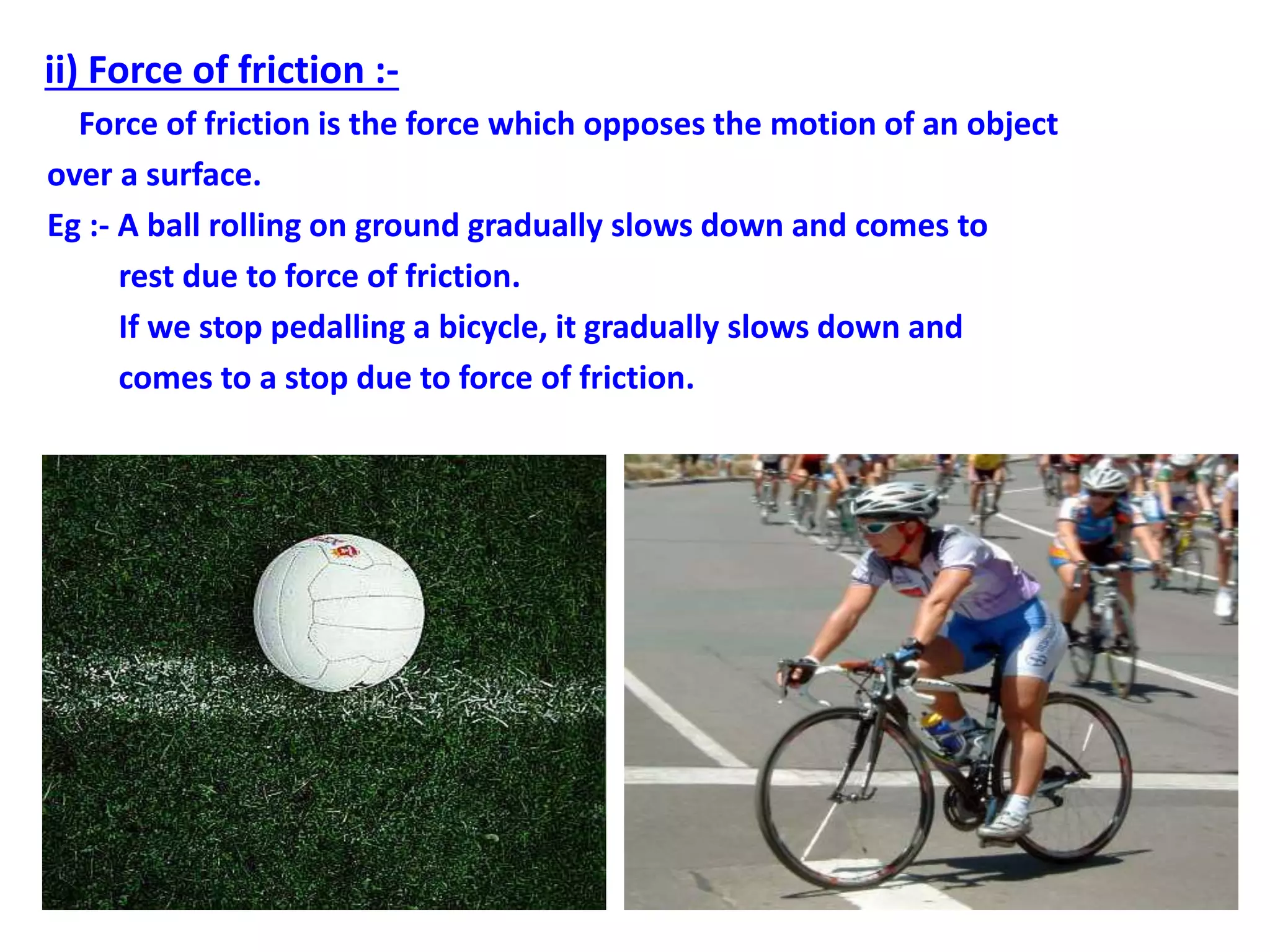 ii) Force of friction :-
Force of friction is the force which opposes the motion of an object
over a surface.
Eg :- A ball rolling on ground gradually slows down and comes to
rest due to force of friction.
If we stop pedalling a bicycle, it gradually slows down and
comes to a stop due to force of friction.
 