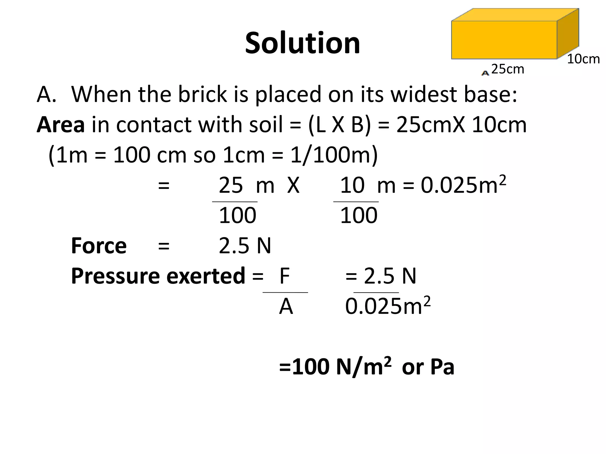 A. When the brick is placed on its widest base:
Area in contact with soil = (L X B) = 25cmX 10cm
(1m = 100 cm so 1cm = 1/100m)
= 25 m X 10 m = 0.025m2
100 100
Force = 2.5 N
Pressure exerted = F = 2.5 N
A 0.025m2
=100 N/m2 or Pa
Solution
25cm
10cm
 