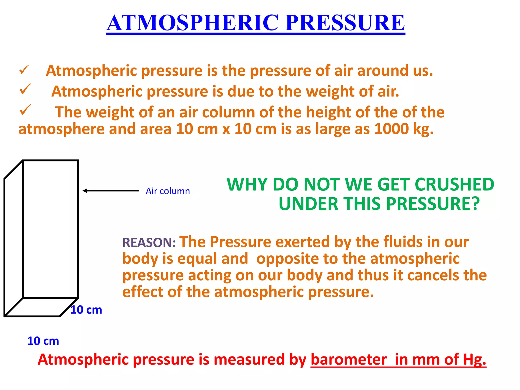 ATMOSPHERIC PRESSURE
 Atmospheric pressure is the pressure of air around us.
 Atmospheric pressure is due to the weight of air.
 The weight of an air column of the height of the of the
atmosphere and area 10 cm x 10 cm is as large as 1000 kg.
WHY DO NOT WE GET CRUSHED
UNDER THIS PRESSURE?
REASON: The Pressure exerted by the fluids in our
body is equal and opposite to the atmospheric
pressure acting on our body and thus it cancels the
effect of the atmospheric pressure.
10 cm
10 cm
Atmospheric pressure is measured by barometer in mm of Hg.
Air column
 